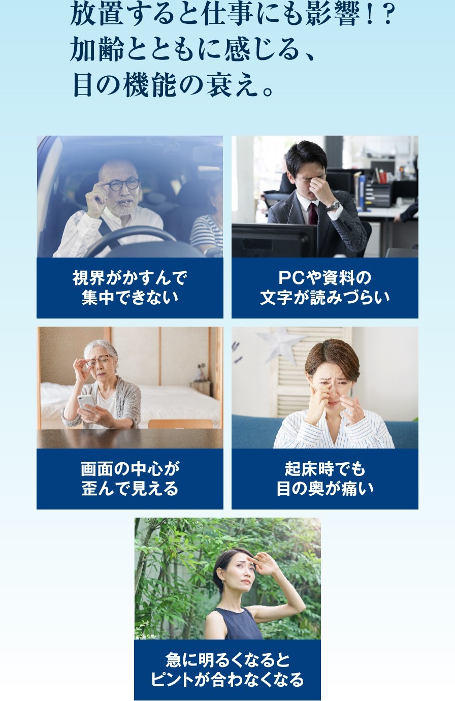 放置すると仕事にも影響！？加齢とともに感じる、目の機能の衰え。視力がかすんで集中できない、PCや資料の文字が読みづらい、画面の中心が歪んで見える、起床時でも目の奥が痛い、急に明るくなるとピントが合わなくなるなど。