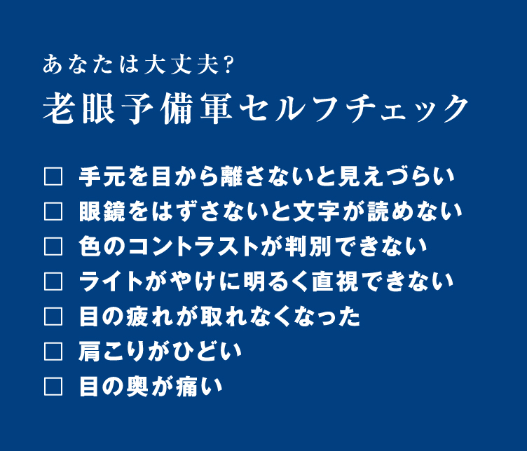 あなたは大丈夫？老眼予備軍セルフチェック！手元を目から離さないと見えづらい。眼鏡をはずさないと文字が読めない。色のコントラストが判別できない。ライトがやけに明るく直視できない。目の疲れがとれなくなった。肩こりがひどい。目の奥が痛い。