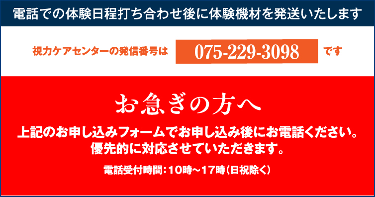 電話での体験日程打ち合わせ後に体験機材を発送いたします。視力ケアセンターの発信番号は075-229-3098です。お急ぎの方はお申し込みフォームでお申し込み後にお電話ください。優先的に対応させていただきます。電話受付時間：10時から17時（日祝除く）