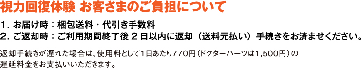 視力回復体験のお客さまのご負担について。お届け時の梱包送料・代引き手数料。ご返却は、ご利用期間終了後2日以内に送料元払いで返却の手続きをお済ませください。返却手続きが遅れた場合は、使用料として1日あたり770円（ドクターハーツは1,500円）の遅延料金をお支払いいただきます。